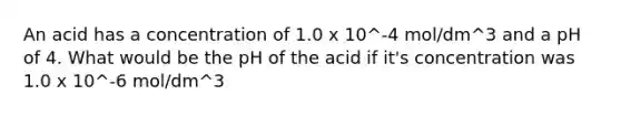 An acid has a concentration of 1.0 x 10^-4 mol/dm^3 and a pH of 4. What would be the pH of the acid if it's concentration was 1.0 x 10^-6 mol/dm^3