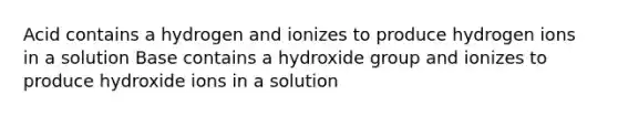 Acid contains a hydrogen and ionizes to produce hydrogen ions in a solution Base contains a hydroxide group and ionizes to produce hydroxide ions in a solution