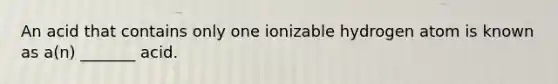 An acid that contains only one ionizable hydrogen atom is known as a(n) _______ acid.