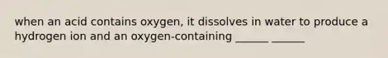 when an acid contains oxygen, it dissolves in water to produce a hydrogen ion and an oxygen-containing ______ ______