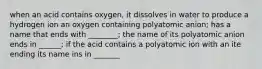 when an acid contains oxygen, it dissolves in water to produce a hydrogen ion an oxygen containing polyatomic anion; has a name that ends with ________; the name of its polyatomic anion ends in ______; if the acid contains a polyatomic ion with an ite ending its name ins in _______