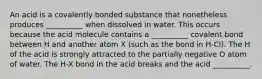 An acid is a covalently bonded substance that nonetheless produces __________ when dissolved in water. This occurs because the acid molecule contains a __________ covalent bond between H and another atom X (such as the bond in H-Cl). The H of the acid is strongly attracted to the partially negative O atom of water. The H-X bond in the acid breaks and the acid __________.