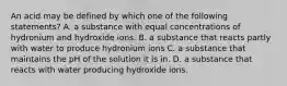 An acid may be defined by which one of the following statements? A. a substance with equal concentrations of hydronium and hydroxide ions. B. a substance that reacts partly with water to produce hydronium ions C. a substance that maintains the pH of the solution it is in. D. a substance that reacts with water producing hydroxide ions.