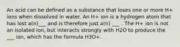 An acid can be defined as a substance that loses one or more H+ ions when dissolved in water. An H+ ion is a hydrogen atom that has lost a(n)___ and is therefore just a(n) ___ . The H+ ion is not an isolated ion, but interacts strongly with H2O to produce the ___ ion, which has the formula H3O+.