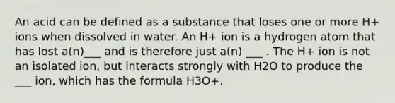 An acid can be defined as a substance that loses one or more H+ ions when dissolved in water. An H+ ion is a hydrogen atom that has lost a(n)___ and is therefore just a(n) ___ . The H+ ion is not an isolated ion, but interacts strongly with H2O to produce the ___ ion, which has the formula H3O+.