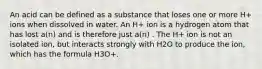 An acid can be defined as a substance that loses one or more H+ ions when dissolved in water. An H+ ion is a hydrogen atom that has lost a(n) and is therefore just a(n) . The H+ ion is not an isolated ion, but interacts strongly with H2O to produce the ion, which has the formula H3O+.