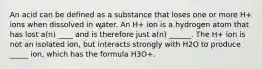 An acid can be defined as a substance that loses one or more H+ ions when dissolved in water. An H+ ion is a hydrogen atom that has lost a(n) ____ and is therefore just a(n) ______. The H+ ion is not an isolated ion, but interacts strongly with H2O to produce _____ ion, which has the formula H3O+.