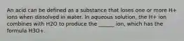 An acid can be defined as a substance that loses one or more H+ ions when dissolved in water. In aqueous solution, the H+ ion combines with H2O to produce the ______ ion, which has the formula H3O+.