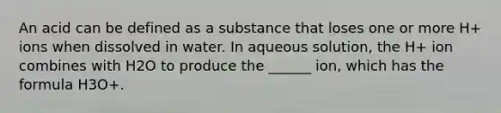 An acid can be defined as a substance that loses one or more H+ ions when dissolved in water. In aqueous solution, the H+ ion combines with H2O to produce the ______ ion, which has the formula H3O+.