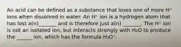 An acid can be defined as a substance that loses one of more H⁺ ions when dissolved in water. An H⁺ ion is a hydrogen atom that has lost a(n)_______ and is therefore just a(n) _______. The H⁺ ion is not an isolated ion, but interacts strongly with H₂O to produce the ______ ion, which has the formula H₃O⁺.