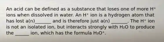 An acid can be defined as a substance that loses one of more H⁺ ions when dissolved in water. An H⁺ ion is a hydrogen atom that has lost a(n)_______ and is therefore just a(n) _______. The H⁺ ion is not an isolated ion, but interacts strongly with H₂O to produce the ______ ion, which has the formula H₃O⁺.