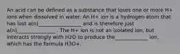 An acid can be defined as a substance that loses one or more H+ ions when dissolved in water. An H+ ion is a hydrogen atom that has lost a(n)_________________ and is therefore just a(n)_______________ . The H+ ion is not an isolated ion, but interacts strongly with H2O to produce the_____________ ion, which has the formula H3O+.