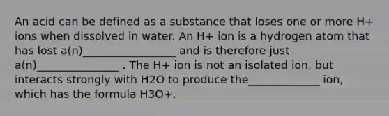 An acid can be defined as a substance that loses one or more H+ ions when dissolved in water. An H+ ion is a hydrogen atom that has lost a(n)_________________ and is therefore just a(n)_______________ . The H+ ion is not an isolated ion, but interacts strongly with H2O to produce the_____________ ion, which has the formula H3O+.