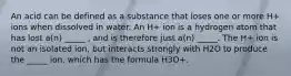 An acid can be defined as a substance that loses one or more H+ ions when dissolved in water. An H+ ion is a hydrogen atom that has lost a(n) _____ , and is therefore just a(n) _____. The H+ ion is not an isolated ion, but interacts strongly with H2O to produce the _____ ion, which has the formula H3O+.