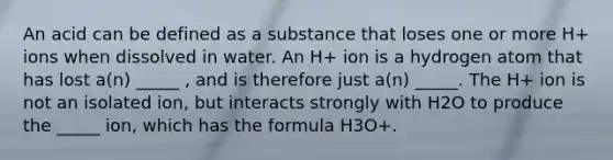 An acid can be defined as a substance that loses one or more H+ ions when dissolved in water. An H+ ion is a hydrogen atom that has lost a(n) _____ , and is therefore just a(n) _____. The H+ ion is not an isolated ion, but interacts strongly with H2O to produce the _____ ion, which has the formula H3O+.