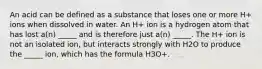 An acid can be defined as a substance that loses one or more H+ ions when dissolved in water. An H+ ion is a hydrogen atom that has lost a(n) _____ and is therefore just a(n) _____. The H+ ion is not an isolated ion, but interacts strongly with H2O to produce the _____ ion, which has the formula H3O+.