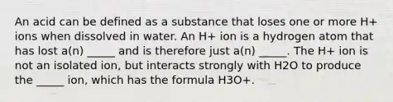 An acid can be defined as a substance that loses one or more H+ ions when dissolved in water. An H+ ion is a hydrogen atom that has lost a(n) _____ and is therefore just a(n) _____. The H+ ion is not an isolated ion, but interacts strongly with H2O to produce the _____ ion, which has the formula H3O+.