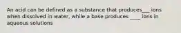 An acid can be defined as a substance that produces___ ions when dissolved in water, while a base produces ____ ions in aqueous solutions