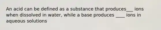 An acid can be defined as a substance that produces___ ions when dissolved in water, while a base produces ____ ions in aqueous solutions