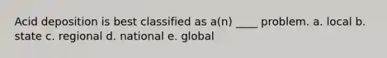 Acid deposition is best classified as a(n) ____ problem. a. local b. state c. regional d. national e. global