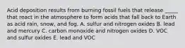 Acid deposition results from burning fossil fuels that release _____ that react in the atmosphere to form acids that fall back to Earth as acid rain, snow, and fog. A. sulfur and nitrogen oxides B. lead and mercury C. carbon monoxide and nitrogen oxides D. VOC and sulfur oxides E. lead and VOC