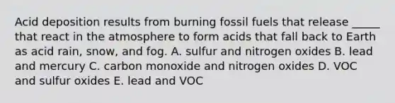 Acid deposition results from burning fossil fuels that release _____ that react in the atmosphere to form acids that fall back to Earth as acid rain, snow, and fog. A. sulfur and nitrogen oxides B. lead and mercury C. carbon monoxide and nitrogen oxides D. VOC and sulfur oxides E. lead and VOC