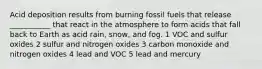 Acid deposition results from burning fossil fuels that release ___________ that react in the atmosphere to form acids that fall back to Earth as acid rain, snow, and fog. 1 VOC and sulfur oxides 2 sulfur and nitrogen oxides 3 carbon monoxide and nitrogen oxides 4 lead and VOC 5 lead and mercury