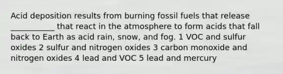 Acid deposition results from burning fossil fuels that release ___________ that react in the atmosphere to form acids that fall back to Earth as acid rain, snow, and fog. 1 VOC and sulfur oxides 2 sulfur and nitrogen oxides 3 carbon monoxide and nitrogen oxides 4 lead and VOC 5 lead and mercury