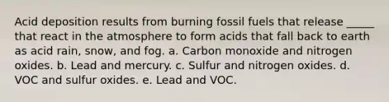 Acid deposition results from burning fossil fuels that release _____ that react in the atmosphere to form acids that fall back to earth as acid rain, snow, and fog. a. Carbon monoxide and nitrogen oxides. b. Lead and mercury. c. Sulfur and nitrogen oxides. d. VOC and sulfur oxides. e. Lead and VOC.