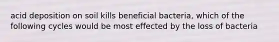 acid deposition on soil kills beneficial bacteria, which of the following cycles would be most effected by the loss of bacteria