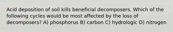 Acid deposition of soil kills beneficial decomposers. Which of the following cycles would be most affected by the loss of decomposers? A) phosphorus B) carbon C) hydrologic D) nitrogen