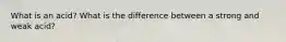 What is an acid? What is the difference between a strong and weak acid?