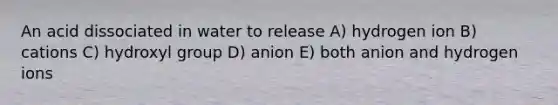 An acid dissociated in water to release A) hydrogen ion B) cations C) hydroxyl group D) anion E) both anion and hydrogen ions