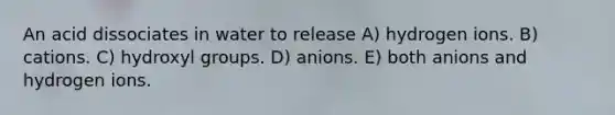 An acid dissociates in water to release A) hydrogen ions. B) cations. C) hydroxyl groups. D) anions. E) both anions and hydrogen ions.