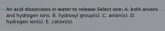 An acid dissociates in water to release Select one: A. both anions and hydrogen ions. B. hydroxyl group(s). C. anion(s). D. hydrogen ion(s). E. cation(s).