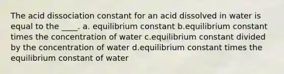 The acid dissociation constant for an acid dissolved in water is equal to the ____. a. equilibrium constant b.equilibrium constant times the concentration of water c.equilibrium constant divided by the concentration of water d.equilibrium constant times the equilibrium constant of water