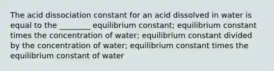 The acid dissociation constant for an acid dissolved in water is equal to the ________ equilibrium constant; equilibrium constant times the concentration of water; equilibrium constant divided by the concentration of water; equilibrium constant times the equilibrium constant of water