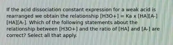 If the acid dissociation constant expression for a weak acid is rearranged we obtain the relationship [H3O+] = Ka x [HA][A-][HA][A-]. Which of the following statements about the relationship between [H3O+] and the ratio of [HA] and [A-] are correct? Select all that apply.