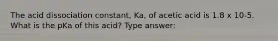 The acid dissociation constant, Ka, of acetic acid is 1.8 x 10-5. What is the pKa of this acid? Type answer: