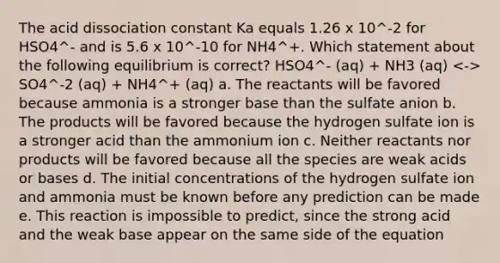 The acid dissociation constant Ka equals 1.26 x 10^-2 for HSO4^- and is 5.6 x 10^-10 for NH4^+. Which statement about the following equilibrium is correct? HSO4^- (aq) + NH3 (aq) SO4^-2 (aq) + NH4^+ (aq) a. The reactants will be favored because ammonia is a stronger base than the sulfate anion b. The products will be favored because the hydrogen sulfate ion is a stronger acid than the ammonium ion c. Neither reactants nor products will be favored because all the species are weak acids or bases d. The initial concentrations of the hydrogen sulfate ion and ammonia must be known before any prediction can be made e. This reaction is impossible to predict, since the strong acid and the weak base appear on the same side of the equation