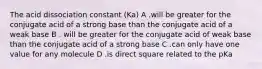 The acid dissociation constant (Ka) A .will be greater for the conjugate acid of a strong base than the conjugate acid of a weak base B . will be greater for the conjugate acid of weak base than the conjugate acid of a strong base C .can only have one value for any molecule D .is direct square related to the pKa