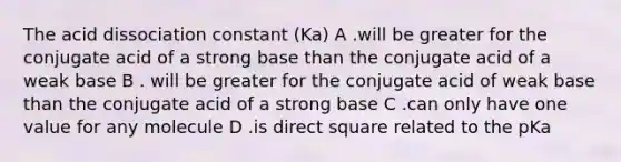 The acid dissociation constant (Ka) A .will be greater for the conjugate acid of a strong base than the conjugate acid of a weak base B . will be greater for the conjugate acid of weak base than the conjugate acid of a strong base C .can only have one value for any molecule D .is direct square related to the pKa