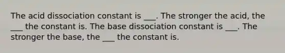 The acid dissociation constant is ___. The stronger the acid, the ___ the constant is. The base dissociation constant is ___. The stronger the base, the ___ the constant is.