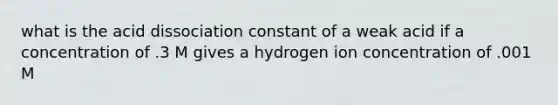 what is the acid dissociation constant of a weak acid if a concentration of .3 M gives a hydrogen ion concentration of .001 M