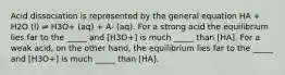 Acid dissociation is represented by the general equation HA + H2O (l) ⇌ H3O+ (aq) + A- (aq). For a strong acid the equilibrium lies far to the _____ and [H3O+] is much _____ than [HA]. For a weak acid, on the other hand, the equilibrium lies far to the _____ and [H3O+] is much _____ than [HA].