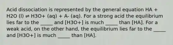 Acid dissociation is represented by the general equation HA + H2O (l) ⇌ H3O+ (aq) + A- (aq). For a strong acid the equilibrium lies far to the _____ and [H3O+] is much _____ than [HA]. For a weak acid, on the other hand, the equilibrium lies far to the _____ and [H3O+] is much _____ than [HA].