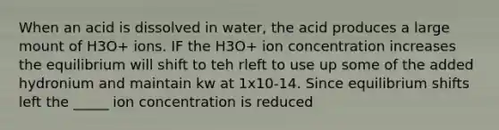 When an acid is dissolved in water, the acid produces a large mount of H3O+ ions. IF the H3O+ ion concentration increases the equilibrium will shift to teh rleft to use up some of the added hydronium and maintain kw at 1x10-14. Since equilibrium shifts left the _____ ion concentration is reduced