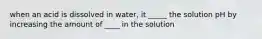 when an acid is dissolved in water, it _____ the solution pH by increasing the amount of ____ in the solution