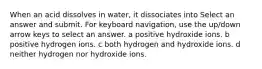 When an acid dissolves in water, it dissociates into Select an answer and submit. For keyboard navigation, use the up/down arrow keys to select an answer. a positive hydroxide ions. b positive hydrogen ions. c both hydrogen and hydroxide ions. d neither hydrogen nor hydroxide ions.