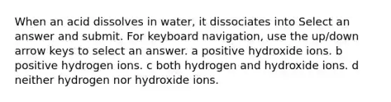 When an acid dissolves in water, it dissociates into Select an answer and submit. For keyboard navigation, use the up/down arrow keys to select an answer. a positive hydroxide ions. b positive hydrogen ions. c both hydrogen and hydroxide ions. d neither hydrogen nor hydroxide ions.